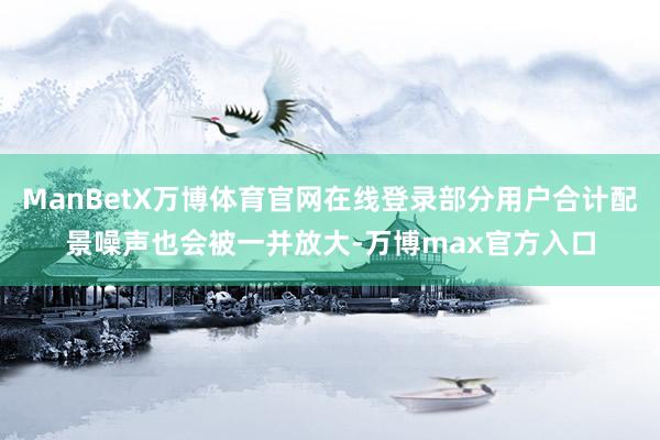 ManBetX万博体育官网在线登录部分用户合计配景噪声也会被一并放大-万博max官方入口