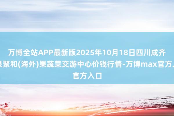万博全站APP最新版2025年10月18日四川成齐龙泉聚和(海外)果蔬菜交游中心价钱行情-万博max官方入口