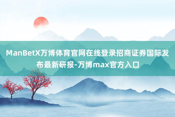 ManBetX万博体育官网在线登录招商证券国际发布最新研报-万博max官方入口