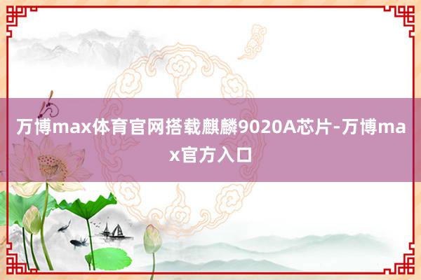 万博max体育官网搭载麒麟9020A芯片-万博max官方入口