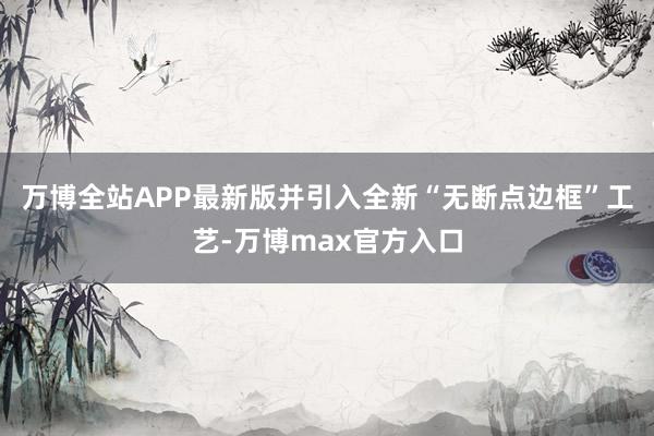 万博全站APP最新版并引入全新“无断点边框”工艺-万博max官方入口