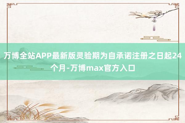 万博全站APP最新版灵验期为自承诺注册之日起24个月-万博max官方入口
