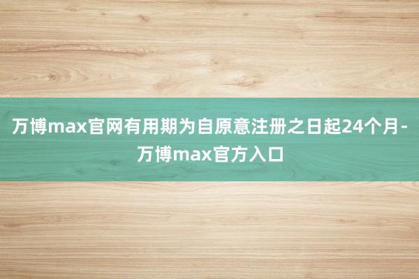 万博max官网有用期为自原意注册之日起24个月-万博max官方入口