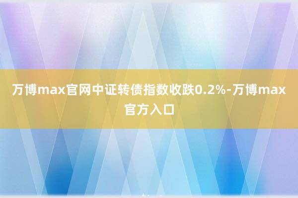 万博max官网中证转债指数收跌0.2%-万博max官方入口