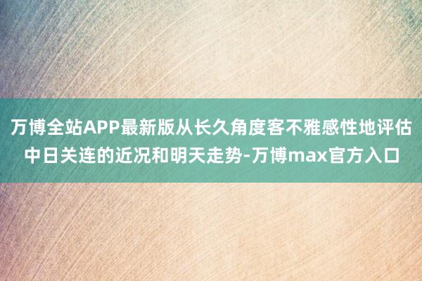 万博全站APP最新版从长久角度客不雅感性地评估中日关连的近况和明天走势-万博max官方入口