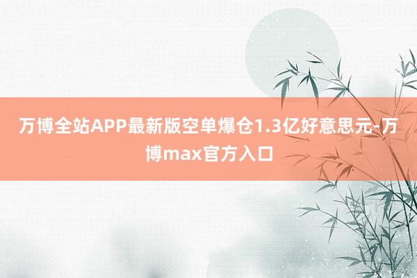 万博全站APP最新版空单爆仓1.3亿好意思元-万博max官方入口