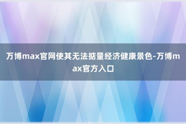 万博max官网使其无法掂量经济健康景色-万博max官方入口
