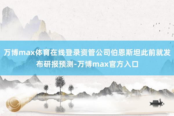 万博max体育在线登录资管公司伯恩斯坦此前就发布研报预测-万博max官方入口