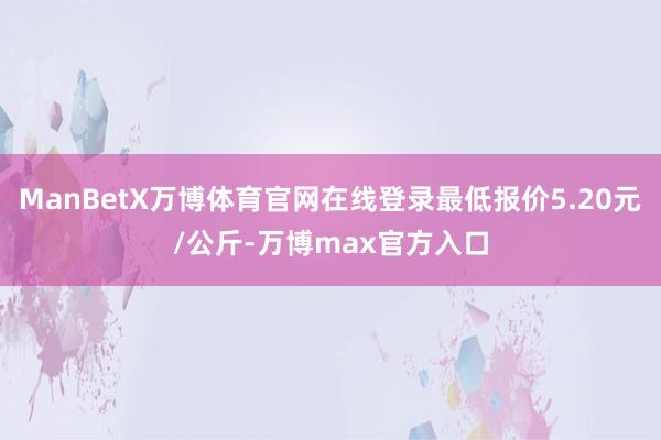 ManBetX万博体育官网在线登录最低报价5.20元/公斤-万博max官方入口