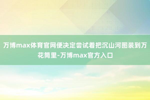 万博max体育官网便决定尝试着把沉山河图装到万花筒里-万博max官方入口