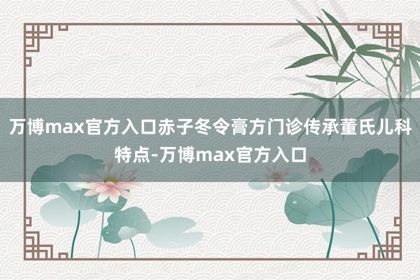 万博max官方入口赤子冬令膏方门诊传承董氏儿科特点-万博max官方入口