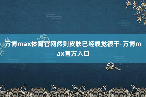 万博max体育官网然则皮肤已经嗅觉很干-万博max官方入口