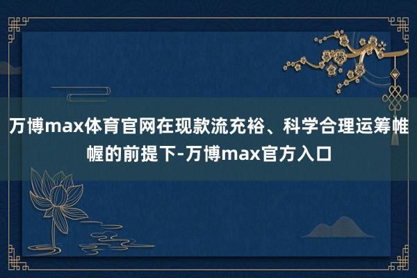 万博max体育官网在现款流充裕、科学合理运筹帷幄的前提下-万博max官方入口