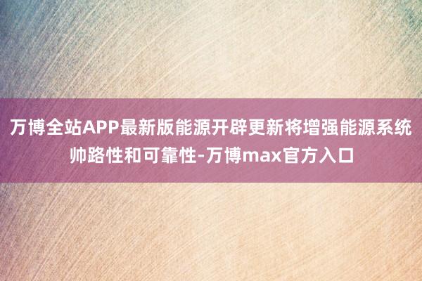 万博全站APP最新版能源开辟更新将增强能源系统帅路性和可靠性-万博max官方入口