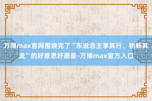 万博max官网围绕完了“东说念主享其行、物畅其流”的好意思好愿景-万博max官方入口