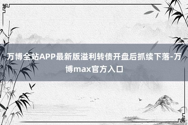 万博全站APP最新版溢利转债开盘后抓续下落-万博max官方入口
