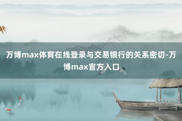万博max体育在线登录与交易银行的关系密切-万博max官方入口