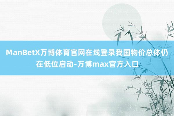 ManBetX万博体育官网在线登录我国物价总体仍在低位启动-万博max官方入口