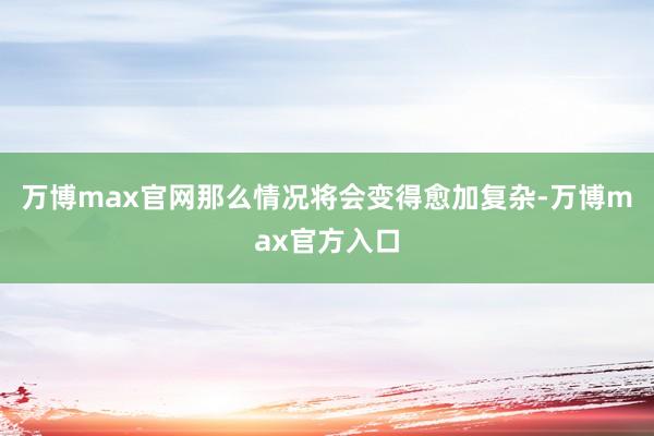 万博max官网那么情况将会变得愈加复杂-万博max官方入口