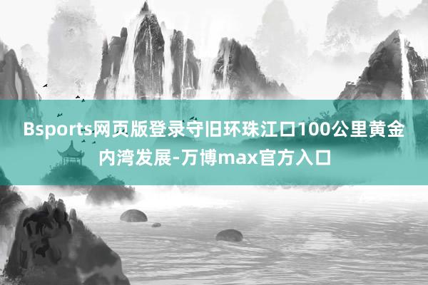 Bsports网页版登录守旧环珠江口100公里黄金内湾发展-万博max官方入口