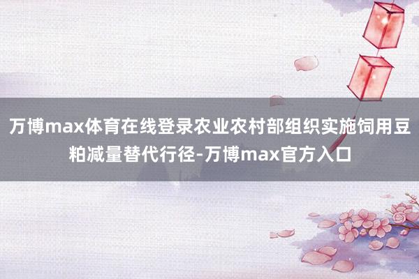 万博max体育在线登录农业农村部组织实施饲用豆粕减量替代行径-万博max官方入口