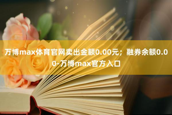 万博max体育官网卖出金额0.00元；融券余额0.00-万博max官方入口