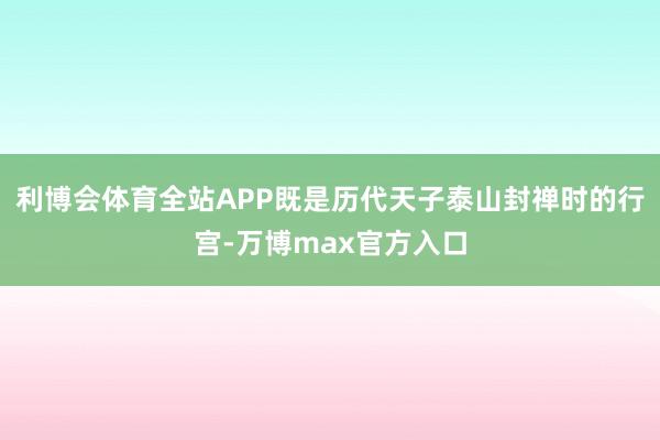 利博会体育全站APP既是历代天子泰山封禅时的行宫-万博max官方入口
