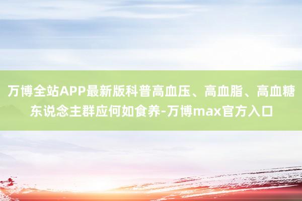 万博全站APP最新版科普高血压、高血脂、高血糖东说念主群应何如食养-万博max官方入口