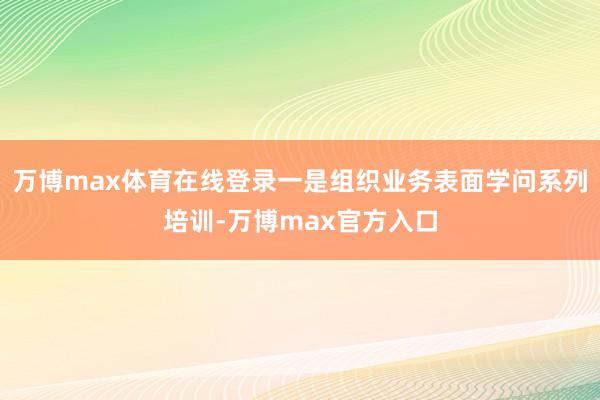 万博max体育在线登录一是组织业务表面学问系列培训-万博max官方入口