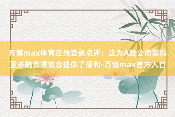 万博max体育在线登录　　点评：这为A股公司取得更多融资渠说念提供了便利-万博max官方入口