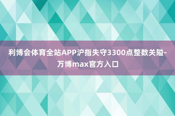 利博会体育全站APP沪指失守3300点整数关隘-万博max官方入口