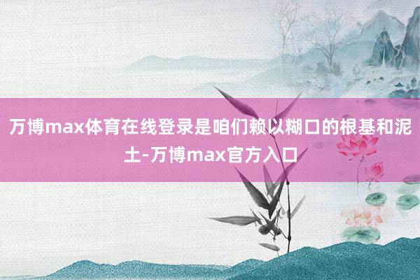 万博max体育在线登录是咱们赖以糊口的根基和泥土-万博max官方入口