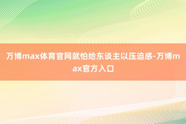 万博max体育官网就怕给东谈主以压迫感-万博max官方入口