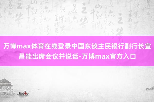 万博max体育在线登录中国东谈主民银行副行长宣昌能出席会议并说话-万博max官方入口