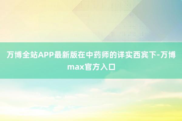 万博全站APP最新版在中药师的详实西宾下-万博max官方入口
