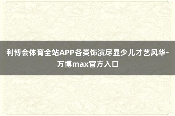 利博会体育全站APP各类饰演尽显少儿才艺风华-万博max官方入口