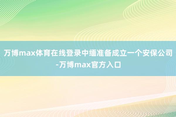 万博max体育在线登录中缅准备成立一个安保公司-万博max官方入口