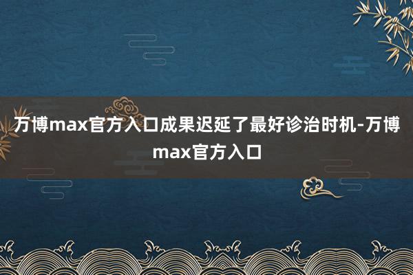 万博max官方入口成果迟延了最好诊治时机-万博max官方入口