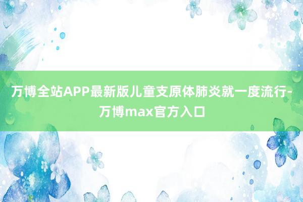 万博全站APP最新版儿童支原体肺炎就一度流行-万博max官方入口