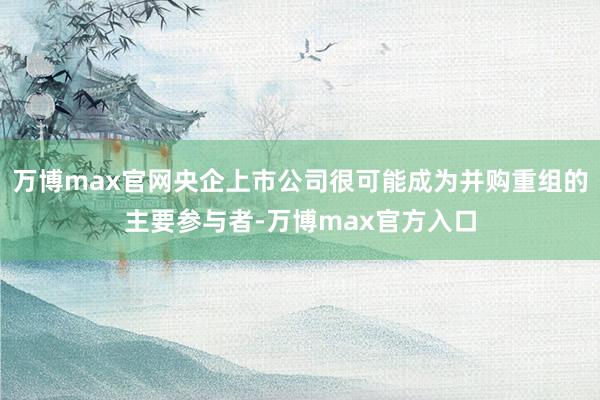 万博max官网央企上市公司很可能成为并购重组的主要参与者-万博max官方入口
